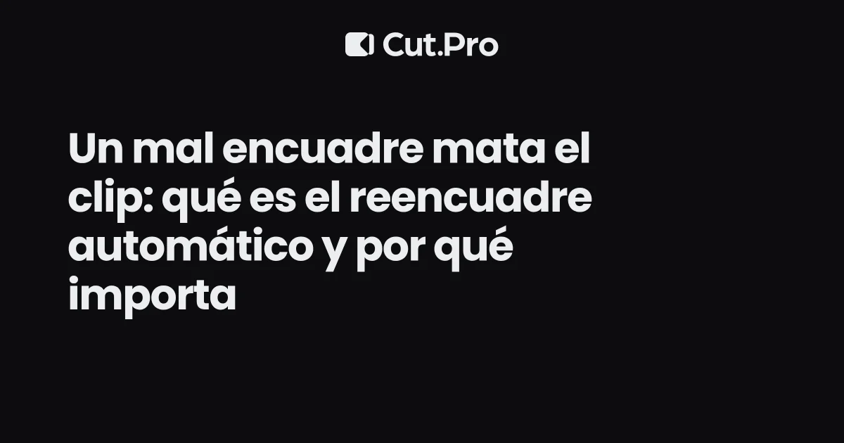 Un mal encuadre mata el clip: qué es el reencuadre automático y por qué importa
